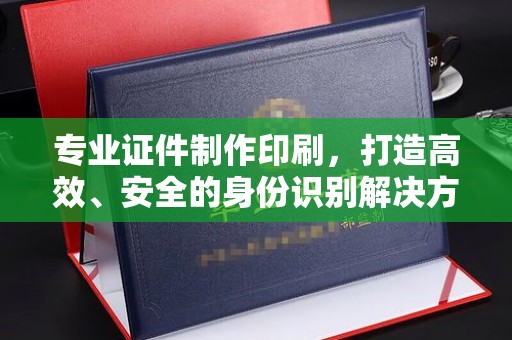 介休专业证件制作印刷，打造高效、安全的身份识别解决方案